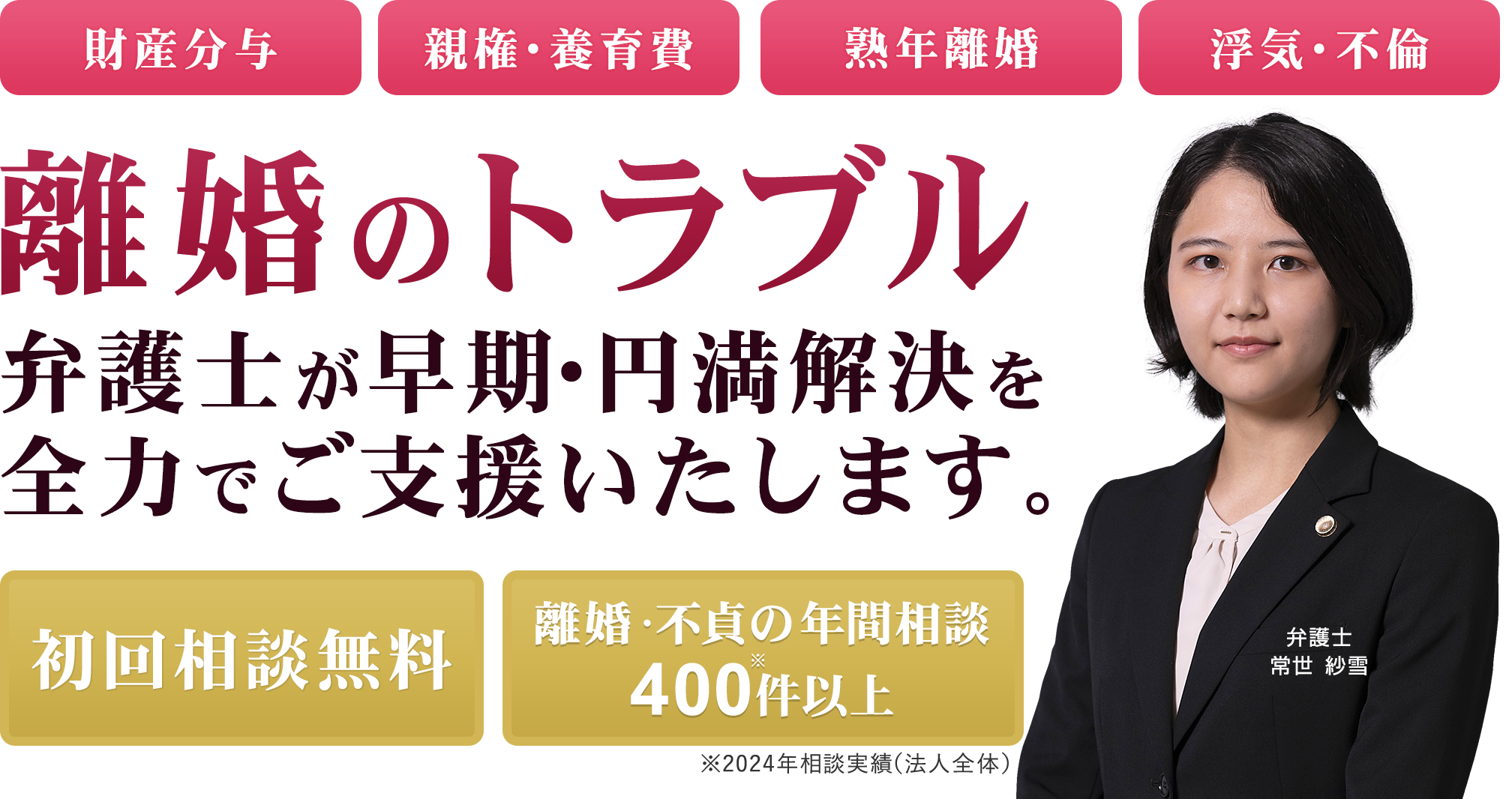 財産分与 親権・養育費 熟年離婚 浮気・不倫 離婚トラブルは弁護士に無料相談 初回相談無料 離婚・不貞の年間相談400件※以上 ※2024年相談実績 弁護士 常世 紗雪