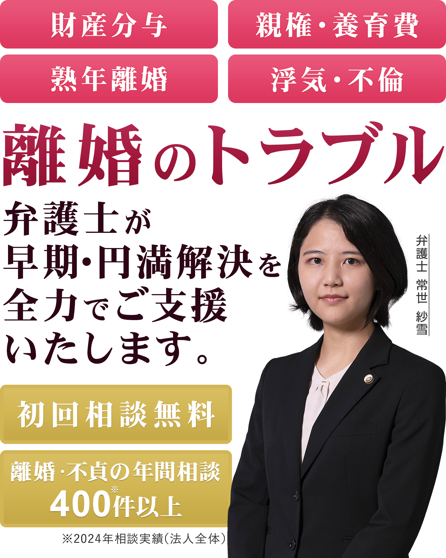 財産分与 親権・養育費 熟年離婚 浮気・不倫 離婚トラブルは弁護士に無料相談 初回相談無料 離婚・不貞の年間相談400件※以上 ※2024年相談実績 弁護士 常世 紗雪