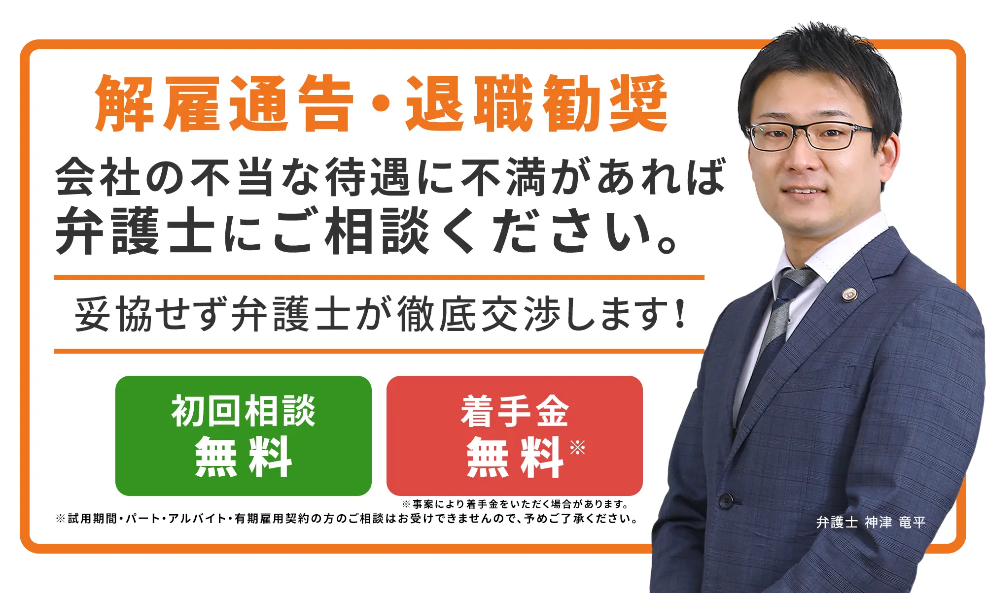 解雇通告・退職勧奨 会社の不当な待遇に不満があれば弁護士にご相談ください。妥協せず弁護士が徹底交渉します！ 初回相談無料 着手金無料※事案により着手金をいただく場合があります。 弁護士　神津 竜平 ※試用期間・パート・アルバイト・有期雇用契約の方のご相談はお受けできませんので、予めご了承ください。