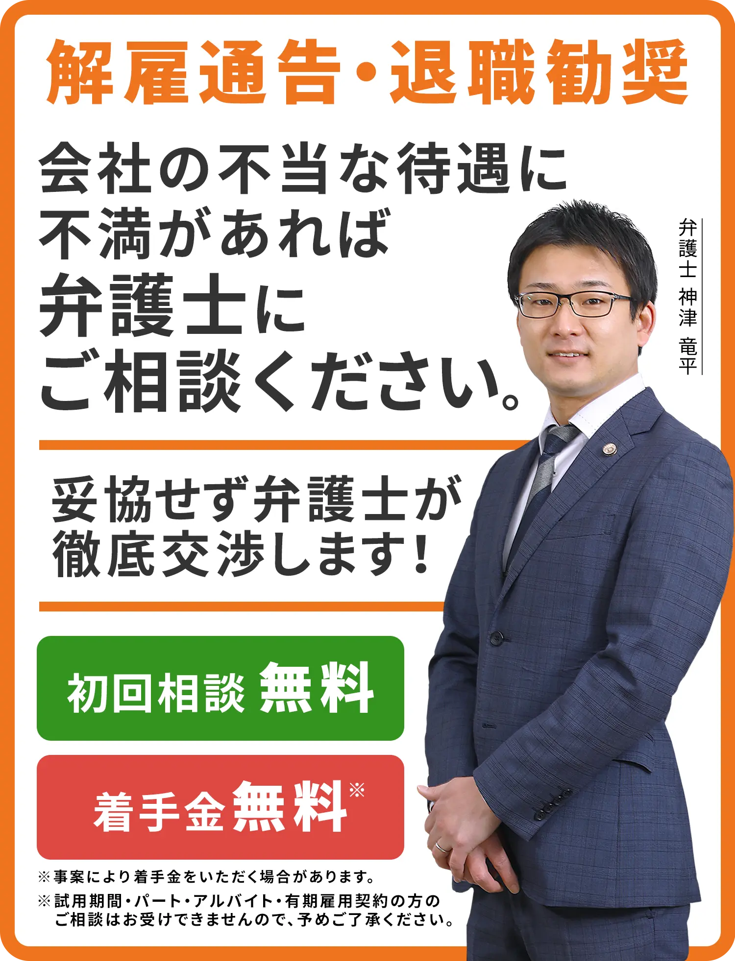 解雇通告・退職勧奨 会社の不当な待遇に不満があれば弁護士にご相談ください。妥協せず弁護士が徹底交渉します！ 初回相談無料 着手金無料※事案により着手金をいただく場合があります。 弁護士　神津 竜平 ※試用期間・パート・アルバイト・有期雇用契約の方のご相談はお受けできませんので、予めご了承ください。