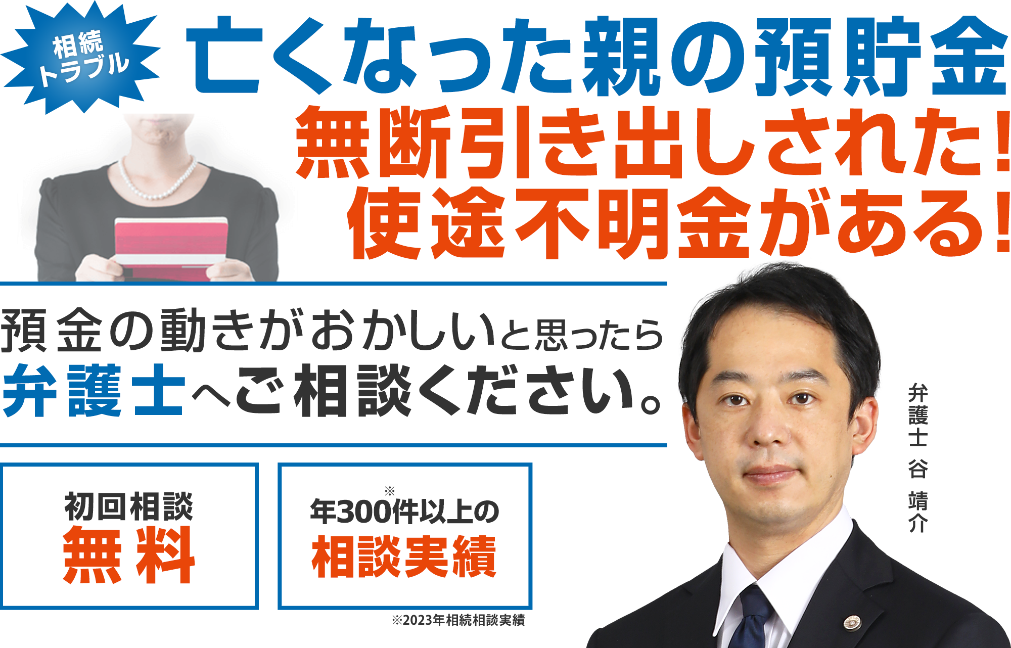 亡くなった親の預貯金、無断引き出しされた！使途不明金がある！預金の動きがおかしいと思ったら弁護士へご相談下さい。初回相談無料 年300件以上の相談実績※2023年相続相談実績 弁護士　谷  靖介