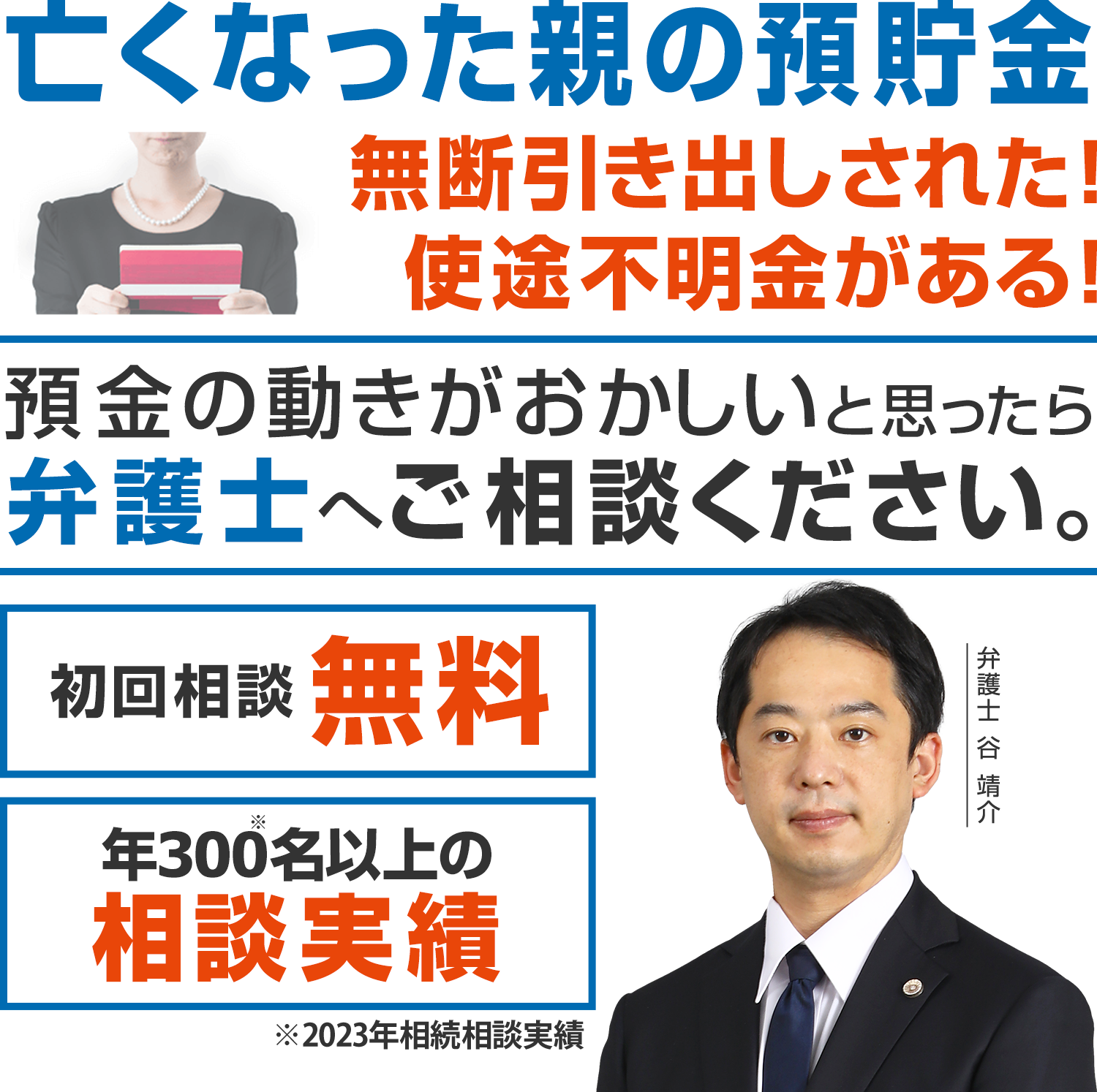 亡くなった親の預貯金、無断引き出しされた！使途不明金がある！預金の動きがおかしいと思ったら弁護士へご相談下さい。初回相談無料 年300件以上の相談実績※2023年相続相談実績 弁護士　谷  靖介