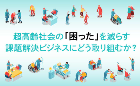 超高齢社会の課題解決ビジネスにどう取り組むか？