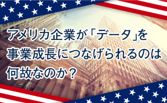 なぜアメリカ企業は「データ」を事業成長に活用できているのか？