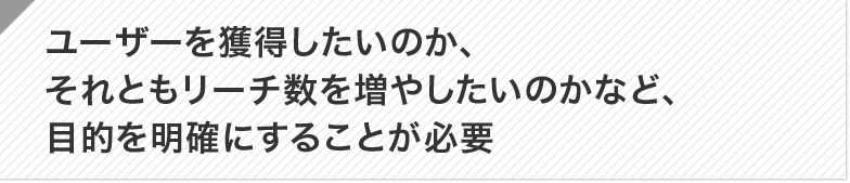 ポイント：ユーザーを獲得したいのか、それともリーチ数を増やしたいのかなど、目的を明確にすることが必要