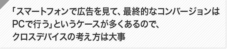 ポイント：「スマートフォンで広告を見て、最終的なコンバージョンはPCで行う」というケースが多くあるので、クロスデバイスの考え方は大事