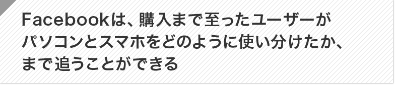 Facebookは、購入まで至ったユーザーがパソコンとスマホをどのように使い分けたか、まで追うことができる