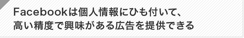 Facebookは個人情報にひも付いて、高い精度で興味がある広告を提供できる