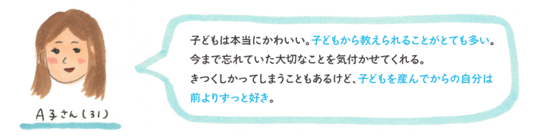 子どもは本当にかわいい。子どもから教えられることがとても多い。今まで忘れていた大切なことを気付かせてくれる。きつくしかってしまうこともあるけど、子どもを産んでからの自分は前よりずっと好き。