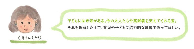 子どもには未来がある。今の大人たちや高齢者を支えてくれる宝。 それを理解した上で、育児や子どもに協力的な環境であってほしい。