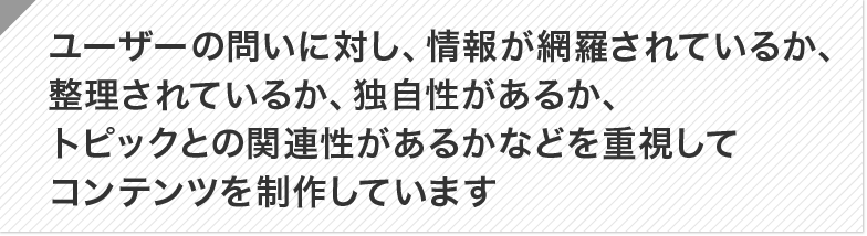 ユーザーの問いに対し、情報が網羅されているか、整理されているか、独自性があるか、トピックとの関連性があるかなどを重視してコンテンツを制作しています