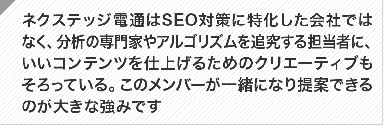 ネクステッジ電通はSEO対策に特化した会社ではなく、分析の専門家やアルゴリズムを追究する担当者に、いいコンテンツを仕上げるためのクリエーティブもそろっている。このメンバーが一緒になり提案できるのが大きな強みです。