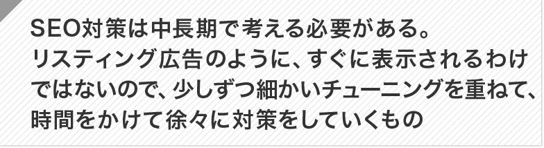 SEO対策は中長期で考える必要がある。リスティング広告のように、すぐに表示されるわけではないので、少しずつ細かいチューニングを重ねて、時間をかけて徐々に対策をしていくもの