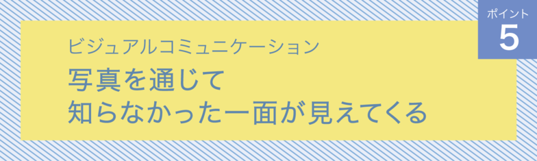 ビジュアルコミュニケーション　ポイント5　 写真を通じて知らなかった一面が見えてくる