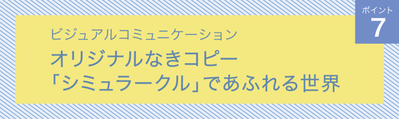 ビジュアルコミュニケーション　ポイント7　 オリジナルなきコピー「シミュラークル」であふれる世界