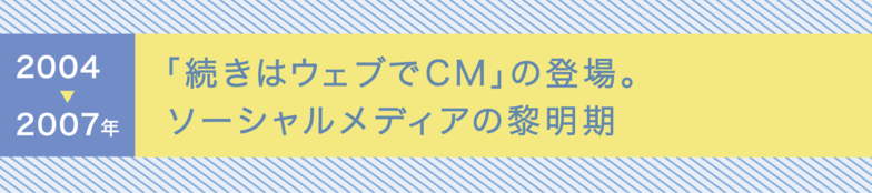 2004〜2007年 「続きはウェブでCM」の登場。ソーシャルメディアの黎明期