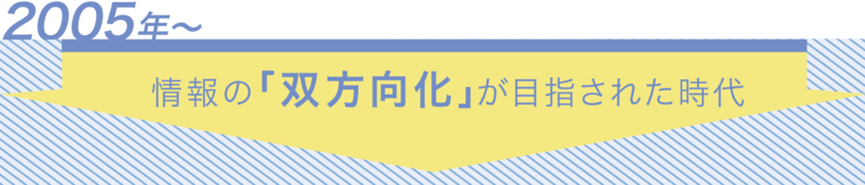 2005年～ 情報の「双方向化」が目指された時代