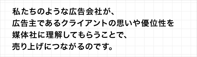 私たちのような広告会社が、広告主であるクライアントの思いや優位性を媒体社に理解してもらうことで、売り上げにつながるのです。