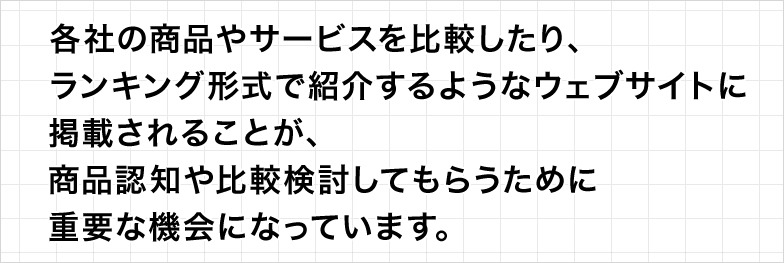 各社の商品やサービスを比較したり、ランキング形式で紹介するようなウェブサイトに掲載されることが、商品認知や比較検討してもらうために重要な機会になっています