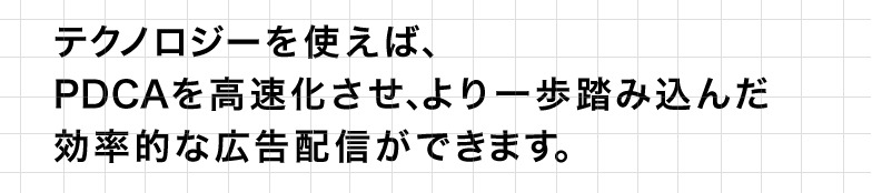 テクノロジーを使えば、PDCAを高速化させ、より一歩踏み込んだ効率的な広告配信ができます。