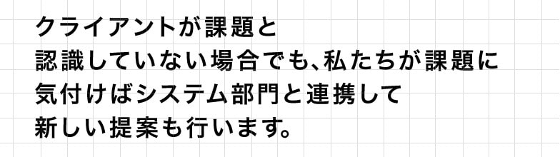 クライアントが課題と認識していない場合でも、私たちが課題に気付けばシステム部門と連携して新しい提案も行います。