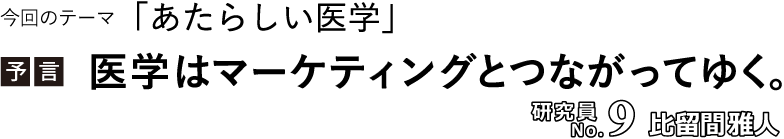 今回のテーマ「あたらしい医学」／【予言】医学は、マーケティングとつながってゆく。／研究員No.9 比留間雅人