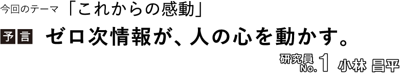 今回のテーマ「これからの感動」／【予言】ゼロ次情報が、人の心を動かす。／研究員No.1 小林昌平