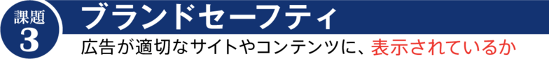  課題③「ブランドセーフティ」 広告が適切なサイトやコンテンツに、表示されているか 