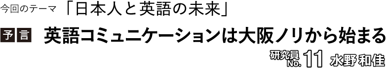 今回のテーマ「日本人と英語の未来」／【予言】英語コミュニケーションは大阪ノリから始まる 　研究員No.11 水野和佳