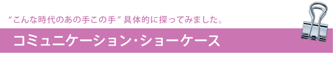 "こんな時代のあの手この手"具体的に探ってみました。コミュニケーション・ショーケース