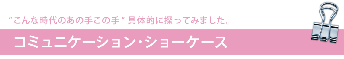 "こんな時代のあの手この手"具体的に探ってみました／コミュニケーション・ショーケース