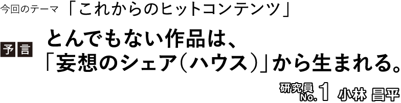 今回のテーマ「これからのヒットコンテンツ」／【予言】とんでもない作品は、「妄想のシェア（ハウス）」から生まれる。／研究員No.1 小林昌平