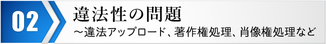 違法性の問題～違法アップロード、著作権処理、肖像権処理など