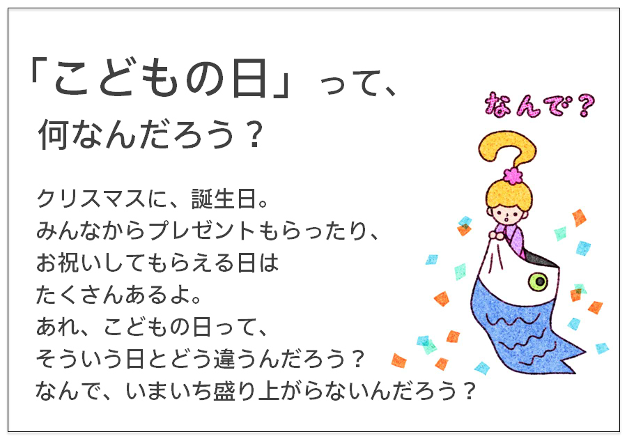 「こどもの日」って、 何なんだろう？ クリスマスに、誕生日。 みんなからプレゼントもらったり、 お祝いしてもらえる日は たくさんあるよ。 あれ、こどもの日って、 そういう日とどう違うんだろう？ なんで、いまいち盛り上がらないんだろう？