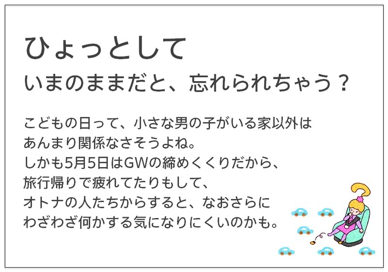 ひょっとして いまのままだと、忘れられちゃう？  こどもの日って、小さな男の子がいる家以外は あんまり関係なさそうよね。 しかも5月5日はGWの締めくくりだから、 旅行帰りで疲れてたりもして、 オトナの人たちからすると、なおさらに わざわざ何かする気になりにくいのかも。 