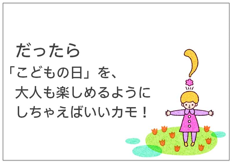 だったら 「こどもの日」を、 大人も楽しめるように しちゃえばいいカモ！