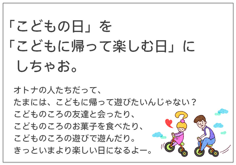 「こどもの日」を 「こどもに帰って楽しむ日」にしちゃお。オトナの人たちだって、 たまには、こどもに帰って遊びたいんじゃない？ こどものころの友達と会ったり、 こどものころのお菓子を食べたり、 こどものころの遊びで遊んだり。 きっといまより楽しい日になるよー。