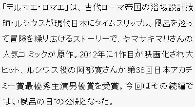 「テルマエ･ロマエ」は、古代ローマ帝国の浴場設計技師・ルシウスが現代日本にタイムスリップし、風呂を巡って冒険を繰り広げるストーリーで、ヤマザキマリさんの人気コ ミックが原作。2012年に1作目が映画化され大ヒット、ルシウス役の阿部寛さんが第36回日本アカデミー賞最優秀主演男優賞を受賞。今回はその続編で “よい風呂の日”の公開となった。