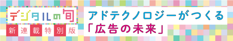 デジタルの旬 新連載特別版 アドテクノロジーがつくる「広告の未来」