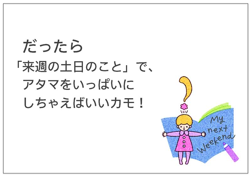 だったら 「来週の土日のこと」で、 アタマをいっぱいに しちゃえばいいカモ！