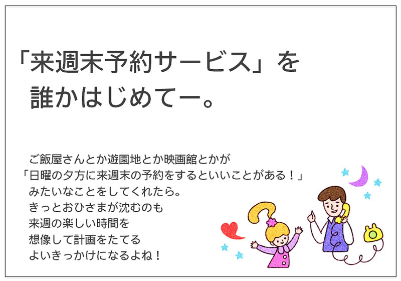 「来週末予約サービス」を 　誰かはじめてー。  　ご飯屋さんとか遊園地とか映画館とかが 「日曜の夕方に来週末の予約をするといいことがある！」 　みたいなことをしてくれたら。 　きっとおひさまが沈むのも 　来週の楽しい時間を 　想像して計画をたてる 　よいきっかけになるよね！