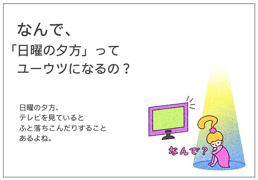 なんで、 「日曜の夕方」って 　ユーウツになるの？  日曜の夕方、 テレビを見ていると ふと落ちんだりすること あるよね