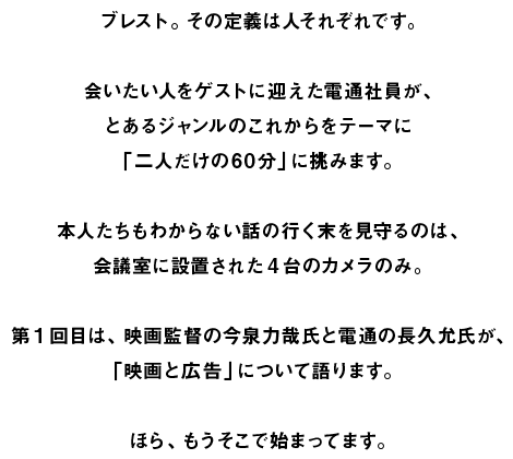 ブレスト。その定義は人それぞれです。  会いたい人をゲストに迎えた電通社員が、 とあるジャンルのこれからをテーマに 「二人だけの60分」に挑みます。  本人たちもわからない話の行く末を見守るのは、 会議室に設置された4台のカメラのみ。  第1回目は、映画監督の今泉力哉氏と電通の長久允氏が、 「映画と広告」について語ります。  ほら、もうそこで始まってます。