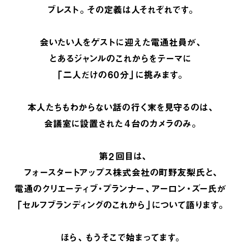 ブレスト。その定義は人それぞれです。  会いたい人をゲストに迎えた電通社員が、 とあるジャンルのこれからをテーマに 「二人だけの60分」に挑みます。  本人たちもわからない話の行く末を見守るのは、 会議室に設置された4台のカメラのみ。  第2回目は、 フォースタートアップス株式会社の町野友梨氏と、 電通のクリエーティブ・プランナー、アーロン・ズー氏が 「セルフブランディングのこれから」について語ります。  ほら、もうそこで始まってます。