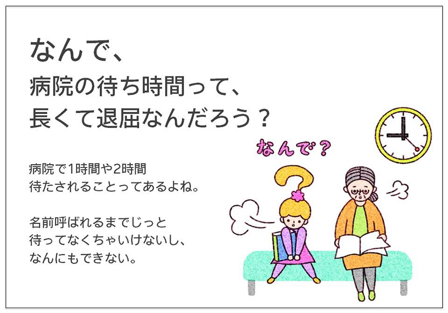 なんで、 病院の待ち時間って、 長くて退屈なんだろう？病院で1時間や2時間 待たされることってあるよね。  名前呼ばれるまでじっと 待ってなくちゃいけないし、 なんにもできない。