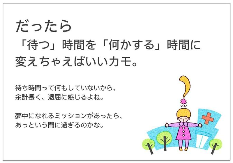 だったら 「待つ」時間を「何かする」時間に変えちゃえばいいカモ。  待ち時間って何もしていないから、 余計長く、退屈に感じるよね。  夢中になれるミッションがあったら、 あっという間に過ぎるのかな。