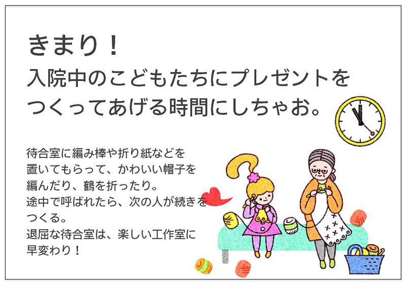 きまり！ 入院中のこどもたちにプレゼントを つくってあげる時間にしちゃお。  待合室に編み棒や折り紙などを 置いてもらって、かわいい帽子を 編んだり、鶴を折ったり。 途中で呼ばれたら、次の人が続きをつくる。 退屈な待合室は、楽しい工作室に 早変わり！