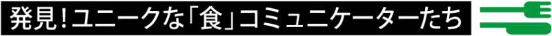発見！ ユニークな「食」コミュニケーターたち