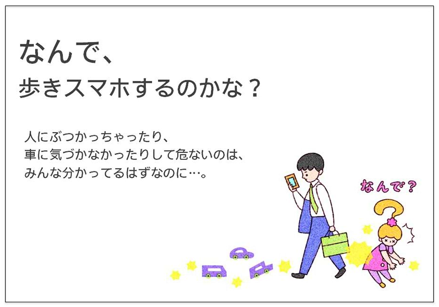 なんで、 歩きスマホするのかな？  人にぶつかっちゃったり、 車に気づかなかったりして危ないのは、 みんな分かってるはずなのに…。