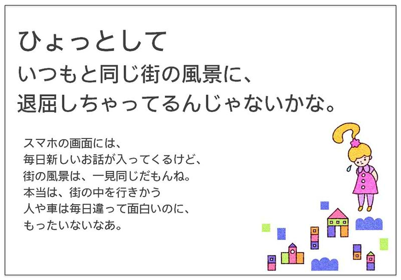 ひょっとして いつもと同じ街の風景に、 退屈しちゃってるんじゃないかな。  スマホの画面には、 毎日新しいお話が入ってくるけど、 街の風景は、一見同じだもんね。 本当は、街の中を行きかう 人や車は毎日違って面白いのに、 もったいないなあ。